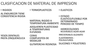 CLASIFICACION DE MATERIAL DE IMPRESION
• RIGIDOS
AL ENDURECER TIENE
CONSISTENCIA RIGIDA
YESOS DENTALES
PASTA ZINQUENOLICA
• TERMOPLASTICOS
MATERIAL RIGIDO A
TEMPERATURA AMBIENTE
ADQUIEREN PLASTICIDAD
A TEMPERATURAS
ELEVADAS
CERAS
COMPUESTOS DE
MODELAR
GUTAPERCHA RESINOSA
• ELASTICOS
• ESTADO
ELASTICO/FLEXIBLE POR
DETERMINADO
PERIODO DE TIEMPO
HIDROCOLOIDES
REVERSIBLES AGAR-AGAR
IRREVERSIBLES ALGINATO
ELASTOMEROS :
POLISULFUROS
SILICONES Y POLIETERES
 