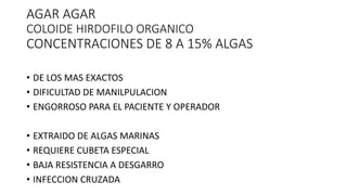 AGAR AGAR
COLOIDE HIRDOFILO ORGANICO
CONCENTRACIONES DE 8 A 15% ALGAS
• DE LOS MAS EXACTOS
• DIFICULTAD DE MANILPULACION
• ENGORROSO PARA EL PACIENTE Y OPERADOR
• EXTRAIDO DE ALGAS MARINAS
• REQUIERE CUBETA ESPECIAL
• BAJA RESISTENCIA A DESGARRO
• INFECCION CRUZADA
 