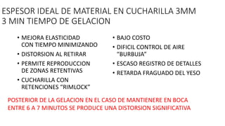 ESPESOR IDEAL DE MATERIAL EN CUCHARILLA 3MM
3 MIN TIEMPO DE GELACION
• MEJORA ELASTICIDAD
CON TIEMPO MINIMIZANDO
• DISTORSION AL RETIRAR
• PERMITE REPRODUCCION
DE ZONAS RETENTIVAS
• CUCHARILLA CON
RETENCIONES “RIMLOCK”
• BAJO COSTO
• DIFICIL CONTROL DE AIRE
“BURBUJA”
• ESCASO REGISTRO DE DETALLES
• RETARDA FRAGUADO DEL YESO
POSTERIOR DE LA GELACION EN EL CASO DE MANTIENERE EN BOCA
ENTRE 6 A 7 MINUTOS SE PRODUCE UNA DISTORSION SIGNIFICATIVA
 