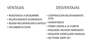 VENTAJAS DESVENTAJAS
• RESISTENCIA A DESGARRRE
• RELATICAMENTE ECONOMICO
• BUENA RECUPERACION ELASTICA
• SIN SABOR NI OLOR
• CONTRACCION RELATIVAMENTE
ALTA
• HIDROFOBICO
• POBRE UNION A LA CUBETA
• REQUIERE VACIADO INMEDIATO
• REQUIERE ESPATULADO MANUAL
• NO POSEE SNAP SET
 