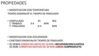PROPIEDADES
• MODIFICACION CON TEMPERATURA
TIEMPO DISMINUYE EL TIEMPO DE FRAGUADO
• ESPATULADO 45 SEG
T. TRABAJO 3-4 MIN
T- FRAGUADO 4-5 MIN
• MODIFICACION CON ACELERADOR:
• CANTIDAD DINSMUNUYE TIEMPO DE FRAGUADO
• SE DEBEN CORRER NO ANTES DE 10 MIN =RECUPERACION ELASTICA
SE DEBE CORRER NO DESPUES DE 30 MIN=LIBERA SUBPRODUCTO
 