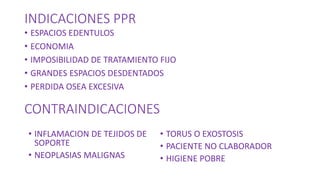 INDICACIONES PPR
• ESPACIOS EDENTULOS
• ECONOMIA
• IMPOSIBILIDAD DE TRATAMIENTO FIJO
• GRANDES ESPACIOS DESDENTADOS
• PERDIDA OSEA EXCESIVA
CONTRAINDICACIONES
• INFLAMACION DE TEJIDOS DE
SOPORTE
• NEOPLASIAS MALIGNAS
• TORUS O EXOSTOSIS
• PACIENTE NO CLABORADOR
• HIGIENE POBRE
 