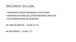 DESCANSO OCLUSAL
• TRANSMITE FUERZA GENERADA A LOS PILARES
• MANTIENE EN POSICION LOS RETENEDORES DIRECTOS
• EVITA IMPACTACION DE ALIMENTO
DE LADO DE BRECHA --CLASE III Y IV
VA POR MESIAL----CLASE I Y II
 