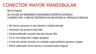 CONECTOR MAYOR MANDIBULAR
Barra lingual
SE UTILIZA EN REBORDES FAVORABLES DIENTES ESTABLES
CUANDO HAY 7 MM DE DISTANCIA EN RELACION AL FRENILLO LINGUAL
• No tiene contacto ni con diente ni tejido blando
• Conector de primera elección
• Contraindicado cuando hay piso bucal alto
• 3 a 4 mm deajo de margen gingival
• 4 mm de ancho minimo en sentido superoinferior gruesa y rigida
• Alivio adecuado entre barra y mucoperiostio lingual
 