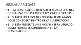 REGLAS APPLEGATE
• 1 LA CLASIFICACION DEBE SER REALIZADA DESPUES
DE REALIZAR TODAS LAS EXTRACCIONES INDICADAS
• 2 SI FALTA UN 3 MOLAR Y NO SERA REMPLAZADO
NO SE CONSIDERA DENTRO DE LA CLASIFICACION
• 3 SI ESTA PRESENTE UN 3 MOLAR Y SERA UTILIADO
COMO PILAR SE LE CONSIDERARA EN LA
CLASIFICACION
 