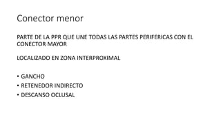 Conector menor
PARTE DE LA PPR QUE UNE TODAS LAS PARTES PERIFERICAS CON EL
CONECTOR MAYOR
LOCALIZADO EN ZONA INTERPROXIMAL
• GANCHO
• RETENEDOR INDIRECTO
• DESCANSO OCLUSAL
 