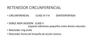 RETENEDOR CIRCUNFERENCIAL
• CIRCUNFERENCIAL CLASE III Y IV DENTOSPORTADA
• DOBLE AKER JACKSON CLASE II
espacios edentulos pequeños entre diente naturales
• Retenedor ring anillo
• Retenedor forma de horquilla de acción reversa
 