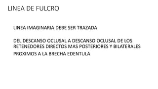 LINEA DE FULCRO
LINEA IMAGINARIA DEBE SER TRAZADA
DEL DESCANSO OCLUSAL A DESCANSO OCLUSAL DE LOS
RETENEDORES DIRECTOS MAS POSTERIORES Y BILATERALES
PROXIMOS A LA BRECHA EDENTULA
 