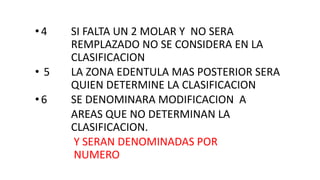 •4 SI FALTA UN 2 MOLAR Y NO SERA
REMPLAZADO NO SE CONSIDERA EN LA
CLASIFICACION
• 5 LA ZONA EDENTULA MAS POSTERIOR SERA
QUIEN DETERMINE LA CLASIFICACION
•6 SE DENOMINARA MODIFICACION A
AREAS QUE NO DETERMINAN LA
CLASIFICACION.
Y SERAN DENOMINADAS POR
NUMERO
 