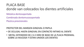 PLACA BASE
donde van colocados los dientes artificiales
Metalica dentosoportada
Combinada dentomucosoportada
Plastica provisionales
PROTECTOR DEL MARGEN GINGIVAL O PAPILA
• DE OCLUSAL HASTA GINGIVAL EN CONTACTO INTIMO AL DIENTE
• METAL EXTENDIDO DE 2 A 3 MM DE BASE DE LA PLACA PROXIMAL
SOBRE LA MUCOSA Y ESTAN UNIDOS LOS DIENTES
 