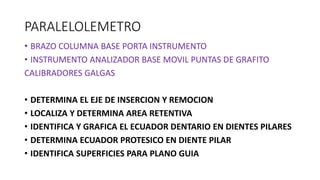 PARALELOLEMETRO
• BRAZO COLUMNA BASE PORTA INSTRUMENTO
• INSTRUMENTO ANALIZADOR BASE MOVIL PUNTAS DE GRAFITO
CALIBRADORES GALGAS
• DETERMINA EL EJE DE INSERCION Y REMOCION
• LOCALIZA Y DETERMINA AREA RETENTIVA
• IDENTIFICA Y GRAFICA EL ECUADOR DENTARIO EN DIENTES PILARES
• DETERMINA ECUADOR PROTESICO EN DIENTE PILAR
• IDENTIFICA SUPERFICIES PARA PLANO GUIA
 