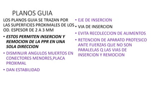 PLANOS GUIA
LOS PLANOS GUIA SE TRAZAN POR
LAS SUPERFICIES PROXIMALES DE LOS
OD. ESPESOR DE 2 A 3 MM
• ESTOS PERMITEN INSERCION Y
REMOCION DE LA PPR EN UNA
SOLA DIRECCION
• DISMINUIR ANGULOS MUERTOS EN
CONECTORES MENORES,PLACA
PROXIMAL
• DAN ESTABILIDAD
• EJE DE INSERCION
• VIA DE INSERCION
• EVITA RECOLECCION DE ALIMENTOS
• RETENCION DE APARATO PROTESICO
ANTE FUERZAS QUE NO SON
PARALELAS Q LAS VIAS DE
INSERCION Y REMOCION
 