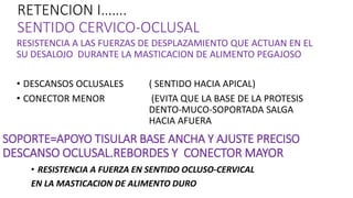 RETENCION I…….
SENTIDO CERVICO-OCLUSAL
RESISTENCIA A LAS FUERZAS DE DESPLAZAMIENTO QUE ACTUAN EN EL
SU DESALOJO DURANTE LA MASTICACION DE ALIMENTO PEGAJOSO
• DESCANSOS OCLUSALES ( SENTIDO HACIA APICAL)
• CONECTOR MENOR (EVITA QUE LA BASE DE LA PROTESIS
DENTO-MUCO-SOPORTADA SALGA
HACIA AFUERA
SOPORTE=APOYO TISULAR BASE ANCHA Y AJUSTE PRECISO
DESCANSO OCLUSAL.REBORDES Y CONECTOR MAYOR
• RESISTENCIA A FUERZA EN SENTIDO OCLUSO-CERVICAL
EN LA MASTICACION DE ALIMENTO DURO
 