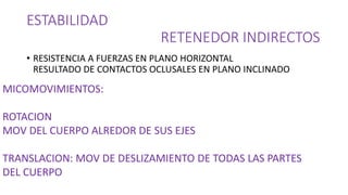 ESTABILIDAD
RETENEDOR INDIRECTOS
• RESISTENCIA A FUERZAS EN PLANO HORIZONTAL
RESULTADO DE CONTACTOS OCLUSALES EN PLANO INCLINADO
MICOMOVIMIENTOS:
ROTACION
MOV DEL CUERPO ALREDOR DE SUS EJES
TRANSLACION: MOV DE DESLIZAMIENTO DE TODAS LAS PARTES
DEL CUERPO
 