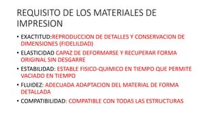 REQUISITO DE LOS MATERIALES DE
IMPRESION
• EXACTITUD:REPRODUCCION DE DETALLES Y CONSERVACION DE
DIMENSIONES (FIDELILDAD)
• ELASTICIDAD CAPAZ DE DEFORMARSE Y RECUPERAR FORMA
ORIGINAL SIN DESGARRE
• ESTABILIDAD: ESTABLE FISICO-QUIMICO EN TIEMPO QUE PERMITE
VACIADO EN TIEMPO
• FLUIDEZ: ADECUADA ADAPTACION DEL MATERIAL DE FORMA
DETALLADA
• COMPATIBILIDAD: COMPATIBLE CON TODAS LAS ESTRUCTURAS
 