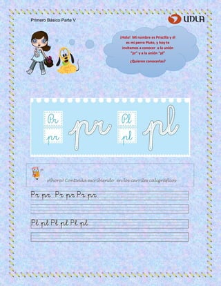 Primero Básico Parte V
¡Hola! Mi nombre es Priscilla y él
es mi perro Pluto, y hoy te
invitamos a conocer a la unión
“pr” y a la unión “pl”
¿Quieren conocerlas?
¡Ahora! Continúa escribiendo en los carriles caligráficos