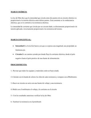 MARCO TEÓRICO:


La ley de Ohm dice que la intensidad que circula entre dos puntos de un circuito eléctrico es
proporcional a la tensión eléctrica entre dichos puntos. Esta constante es la conductancia
eléctrica, que es lo contrario a la resistencia eléctrica.

La intensidad de corriente que circula por un circuito dado, es directamente proporcional a la
tensión aplicada e inversamente proporcional a la resistencia del mismo.




MARCO CONCEPTUAL:


       Intensidad:Es el nivel de fuerza con que se expresa una magnitud, una propiedad, un

       fenómeno,etc.

       Circuito:Es un camino cerrado por donde fluye la corriente eléctrica, desde el polo

       negativo hasta el polo positivo de una fuente de alimentación.


PROCEDIMIENTO:


1.- Revisar que todos los equipos y materiales estén en buen estado.


2.-Calcular con la banda de colores los ohm de cada resistencia y compara con elMultímetro.


3.-Hacer un circuito en serie con una fuente de voltaje y una resistencia.


4.-Medir con el multímetro el voltaje y la corriente en el circuito


5.- Con los resultados anteriores verificar la ley de Ohm.


6.- Sustituir la resistencia en el protoboard.
 