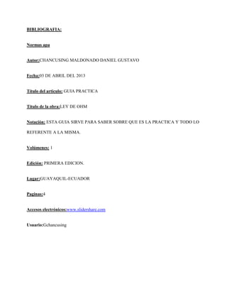 BIBLIOGRAFIA:


Normas apa


Autor:CHANCUSING MALDONADO DANIEL GUSTAVO


Fecha:03 DE ABRIL DEL 2013


Titulo del articulo: GUIA PRACTICA


Titulo de la obra:LEY DE OHM


Notación: ESTA GUIA SIRVE PARA SABER SOBRE QUE ES LA PRACTICA Y TODO LO

REFERENTE A LA MISMA.


Volúmenes: 1


Edición: PRIMERA EDICION.


Lugar:GUAYAQUIL-ECUADOR


Paginas:4


Accesos electrónicos:www.slidershare.com


Usuario:Gchancusing
 