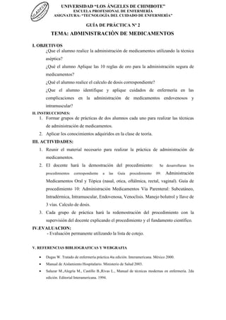 UNIVERSIDAD “LOS ÁNGELES DE CHIMBOTE”
ESCUELA PROFESIONAL DE ENFERMERÍA
ASIGNATURA: “TECNOLOGÌA DEL CUIDADO DE ENFERMERÌA”
GUÍA DE PRÁCTICA Nº 2
TEMA: ADMINISTRACIÒN DE MEDICAMENTOS
I. OBJETIVOS
¿Que el alumno realice la administración de medicamentos utilizando la técnica
aséptica?
¿Qué el alumno Aplique las 10 reglas de oro para la administración segura de
medicamentos?
¿Qué el alumno realice el calculo de dosis correspondiente?
¿Que el alumno identifique y aplique cuidados de enfermerìa en las
complicaciones en la administraciòn de medicamentos endovenosos y
intramuscular?
II. INSTRUCCIONES:
1. Formar grupos de prácticas de dos alumnos cada uno para realizar las técnicas
de administración de medicamentos.
2. Aplicar los conocimientos adquiridos en la clase de teoría.
III. ACTIVIDADES:
1. Reunir el material necesario para realizar la práctica de administración de
medicamentos.
2. El docente hará la demostración del procedimiento: Se desarrollaran los
procedimientos correspondiente a las Guía procedimiento 09: Administración
Medicamentos Oral y Tópica (nasal, otica, oftálmica, rectal, vaginal). Guìa de
procedimiento 10: Administración Medicamentos Vía Parenteral: Subcutáneo,
Intradérmica, Intramuscular, Endovenosa, Venoclisis. Manejo bolutrol y llave de
3 vías. Calculo de dosis.
3. Cada grupo de práctica hará la redemostración del procedimiento con la
supervisión del docente explicando el procedimiento y el fundamento científico.
IV.EVALUACION:
- Evaluación permanente utilizando la lista de cotejo.
V. REFERENCIAS BIBLIOGRAFICAS Y WEBGRAFIA
• Dugas W. Tratado de enfermería práctica.4ta edición. Interamericana. México 2000.
• Manual de Aislamiento Hospitalario. Ministerio de Salud 2003.
• Salazar M.,Alegría M., Castillo B.,Rivas L., Manual de técnicas modernas en enfermería. 2da
edición. Editorial Interamericana. 1994.
 