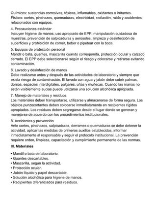 Químicos: sustancias corrosivas, tóxicas, inflamables, oxidantes o irritantes.
Físicos: cortes, pinchazos, quemaduras, electricidad, radiación, ruido y accidentes
relacionados con equipos.
4. Precauciones estándar
Incluyen higiene de manos, uso apropiado de EPP, manipulación cuidadosa de
muestras, prevención de salpicaduras y aerosoles, limpieza y desinfección de
superficies y prohibición de comer, beber o pipetear con la boca.
5. Equipos de protección personal
Mandil o bata, guantes, mascarilla cuando corresponda, protección ocular y calzado
cerrado. El EPP debe seleccionarse según el riesgo y colocarse y retirarse evitando
contaminación.
6. Lavado y desinfección de manos
Debe realizarse antes y después de las actividades de laboratorio y siempre que
exista riesgo de contaminación. El lavado con agua y jabón debe cubrir palmas,
dorsos, espacios interdigitales, pulgares, uñas y muñecas. Cuando las manos no
están visiblemente sucias puede utilizarse una solución alcohólica apropiada.
7. Manejo de materiales y residuos
Los materiales deben transportarse, utilizarse y almacenarse de forma segura. Los
objetos punzocortantes deben colocarse inmediatamente en recipientes rígidos
apropiados. Los residuos deben segregarse desde el lugar donde se generan y
manejarse de acuerdo con los procedimientos institucionales.
8. Accidentes y prevención
Ante cortes, pinchazos, salpicaduras, derrames o quemaduras se debe detener la
actividad, aplicar las medidas de primeros auxilios establecidas, informar
inmediatamente al responsable y seguir el protocolo institucional. La prevención
requiere orden, limpieza, capacitación y cumplimiento permanente de las normas.
III. Materiales
• Mandil o bata de laboratorio.
• Guantes descartables.
• Mascarilla, según la actividad.
• Protección ocular.
• Jabón líquido y papel descartable.
• Solución alcohólica para higiene de manos.
• Recipientes diferenciados para residuos.
 