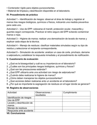 • Contenedor rígido para objetos punzocortantes.
• Material de limpieza y desinfección disponible en el laboratorio.
IV. Procedimiento de práctica
Actividad 1 – Identificación de riesgos: observar el área de trabajo y registrar al
menos tres riesgos biológicos, químicos o físicos, indicando una medida preventiva
para cada uno.
Actividad 2 – Uso de EPP: colocarse el mandil, protección ocular, mascarilla y
guantes según corresponda. Practicar el retiro seguro del EPP evitando contaminar
manos o ropa.
Actividad 3 – Higiene de manos: realizar una demostración de lavado de manos y
explicar cada etapa de la técnica.
Actividad 4 – Manejo de residuos: clasificar materiales simulados según su tipo de
residuo y seleccionar el recipiente correspondiente.
Actividad 5 – Simulación de accidente: analizar un caso de corte, pinchazo, derrame
o salpicadura y establecer la respuesta inmediata y el procedimiento de notificación.
V. Cuestionario de evaluación
1. ¿Qué es la bioseguridad y cuál es su importancia en el laboratorio?
2. ¿Cuáles son los principales riesgos biológicos, químicos y físicos?
3. ¿Qué son las precauciones estándar?
4. ¿Qué EPP utilizaría ante una actividad con riesgo de salpicaduras?
5. ¿Cuándo debe realizarse la higiene de manos?
6. ¿Cómo deben manejarse los objetos punzocortantes?
7. ¿Qué acciones deben realizarse ante un accidente en el laboratorio?
8. ¿Por qué es importante la segregación de residuos en el lugar donde se generan?
VI. Registro de observaciones
Actividad Observaciones /
resultados
Cumplimiento
Identificación de riesgos
Uso de EPP
Lavado y desinfección de
manos
Manejo de residuos
Respuesta ante accidente
VII. Conclusiones
 