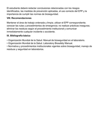 El estudiante deberá redactar conclusiones relacionadas con los riesgos
identificados, las medidas de prevención aplicadas, el uso correcto del EPP y la
importancia de cumplir las normas de bioseguridad.
VIII. Recomendaciones
Mantener el área de trabajo ordenada y limpia; utilizar el EPP correspondiente;
conocer las rutas y procedimientos de emergencia; no realizar prácticas inseguras;
eliminar los residuos según el procedimiento institucional y comunicar
inmediatamente cualquier incidente o accidente.
IX. Bibliografía básica
• Organización Mundial de la Salud. Manual de bioseguridad en el laboratorio.
• Organización Mundial de la Salud. Laboratory Biosafety Manual.
• Normativa y procedimientos institucionales vigentes sobre bioseguridad, manejo de
residuos y seguridad en laboratorios.
 