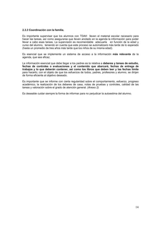2.3.3 Coordinación con la familia.

Es importante supervisar que los alumnos con TDAH lleven el material escolar necesario para
hacer las tareas, así como asegurarse que lleven anotado en la agenda la información para poder
llevar a cabo esas tareas. La supervisión es recomendable adecuarla en función de la edad y
curso del alumno, teniendo en cuenta que este proceso se automatizará más tarde de lo esperado
(hasta un promedio de tres años más tarde que los niños de su misma edad).

Es esencial que se implemente un sistema de acceso a la información más relevante de la
agenda, que sea eficaz.

La información esencial que debe llegar a los padres es la relativa a deberes y tareas de estudio,
fechas de controles o evaluaciones y el contenido que abarcará, fechas de entrega de
trabajos y lo que deberán contener, así como los libros que deben leer y las fechas límite
para hacerlo; con el objeto de que los esfuerzos de todos, padres, profesores y alumno, se dirijan
de forma eficiente al objetivo deseado.

Es importante que se informe con cierta regularidad sobre el comportamiento, esfuerzo, progreso
académico, la realización de los deberes de casa, notas de pruebas y controles, calidad de las
tareas y valoración sobre el grado de atención general. (Anexo 2)

Es deseable cuidar siempre la forma de informar para no perjudicar la autoestima del alumno.




                                                                                               14
 