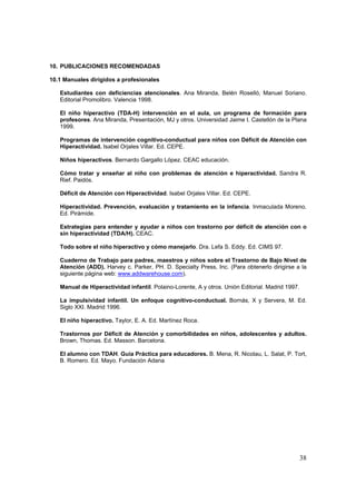 10. PUBLICACIONES RECOMENDADAS

10.1 Manuales dirigidos a profesionales

   Estudiantes con deficiencias atencionales. Ana Miranda, Belén Roselló, Manuel Soriano.
   Editorial Promolibro. Valencia 1998.

   El niño hiperactivo (TDA-H) intervención en el aula, un programa de formación para
   profesores. Ana Miranda, Presentación, MJ y otros. Universidad Jaime I. Castellón de la Plana
   1999.

   Programas de intervención cognitivo-conductual para niños con Déficit de Atención con
   Hiperactividad. Isabel Orjales Villar. Ed. CEPE.

   Niños hiperactivos. Bernardo Gargallo López. CEAC educación.

   Cómo tratar y enseñar al niño con problemas de atención e hiperactividad. Sandra R.
   Rief. Paidós.

   Déficit de Atención con Hiperactividad. Isabel Orjales Villar. Ed. CEPE.

   Hiperactividad. Prevención, evaluación y tratamiento en la infancia. Inmaculada Moreno.
   Ed. Pirámide.

   Estrategias para entender y ayudar a niños con trastorno por déficit de atención con o
   sin hiperactividad (TDA/H). CEAC.

   Todo sobre el niño hiperactivo y cómo manejarlo. Dra. Lefa S. Eddy. Ed. CIMS 97.

   Cuaderno de Trabajo para padres, maestros y niños sobre el Trastorno de Bajo Nivel de
   Atención (ADD). Harvey c. Parker, PH. D. Specialty Press, Inc. (Para obtenerlo dirigirse a la
   siguiente página web: www.addwarehouse.com).

   Manual de Hiperactividad infantil. Polaino-Lorente, A y otros. Unión Editorial. Madrid 1997.

   La impulsividad infantil. Un enfoque cognitivo-conductual. Bornás, X y Servera, M. Ed.
   Siglo XXI. Madrid 1996.

   El niño hiperactivo. Taylor, E. A. Ed. Martínez Roca.

   Trastornos por Déficit de Atención y comorbilidades en niños, adolescentes y adultos.
   Brown, Thomas. Ed. Masson. Barcelona.

   El alumno con TDAH. Guía Práctica para educadores. B. Mena, R. Nicolau, L. Salat, P. Tort,
   B. Romero. Ed. Mayo. Fundación Adana




                                                                                                  38
 