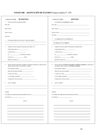 ANEXO 10B – ADAPTACIÓN DE EXAMEN (lengua catalana 4º - EP)


     Examen de Catalán            NO ADAPTADO                                                                  Examen de Catalán                          ADAPTADO
1.      Escriu una frase amb cada grup de paraules:                                                       1.      Escriu una frase amb cada grup de paraules:

Dolç / salat                                                                                              Dolç / salat: ______________________________________________________________


Agost / col·legi                                                                                          Agost / col·legi: ______________________________________________________________


Calaix / col·lecció                                                                                       Calaix / col·lecció: ___________________________________________________________

                                                                                                          Xut / Xarxa: _______________________________________________________________
Xut / Xarxa

                                                                                                          2.    Escriu quatre paraules que comencin per X:
2.    Escriu quatre paraules que comencin per x i quatre que duguin ix:                                   _____________________, _____________________, __________________, ___________________
________________________________________________________________________________
                                                                                                             Escriu quatre paraules que duguin IX:
________________________________________________________________________________                          ____________________, _____________________, __________________, ___________________

3.      Completa les oracions següents amb paraules que tenguin l, ll o l·l :                             3.      Completa les oracions següents amb paraules que tenguin l, ll o l·l :

-       El pintor pintava amb un _____________________                                                    -       El pintor pintava amb un _____________________

-       La bicicleta té dos ____________________                                                          -       La bicicleta té dos ____________________

-       Al _____________________ hi ha alumnes i professors                                               -       Al _____________________ hi ha alumnes i professors

-       Va veure una ____________________ d’indis                                                         -       Va veure una ____________________ d’indis

-       Aquell avió va perdre una __________________________                                              -       Aquell avió va perdre una __________________________



4.      Indica de quin tipus (enunciativa, interrogativa, exclamativa o imperativa) és cadascuna de las   4.      Indica de quin tipus (enunciativa, interrogativa, exclamativa o imperativa) és cadascuna de
        següents oracions i també si són afirmatives o negatives.                                                 las següents oracions i també si són afirmatives o negatives.

-       No vols aquestes sabates? ___________________________                                             -       No vols aquestes sabates? _________________________ i ________________________

-       Andreu surt tot d’una del menjador ______________________                                         -       Andreu surt tot d’una del menjador ____________________ i ______________________

-       La cartera no és enlloc ___________________________                                               -       La cartera no és enlloc ________________________ i ________________________

-       La seva motxilla és fantàstica ____________________________                                       -       La seva motxilla és fantàstica ________________________ i _______________________

-       En aquell carrer no hi ha cap cotxe ____________________________                                  -       En aquell carrer no hi ha cap cotxe _______________________ i _____________________


5.      ¿Què és un diàleg?                                                                                5.      ¿Què és un diàleg?

__________________________________________________________________________________                        __________________________________________________________________________________

__________________________________________________________________________________                        __________________________________________________________________________________


Completa:                                                                                                 Completa:

En un diàleg, cada vegada que parla un personatge comença un_____________________________                 En un diàleg, cada vegada que parla un personatge comença un _____________________________

nou i posam un __________________________.                                                                nou i posam un __________________________.


                                              DICTAT                                                                                                   DICTAT




                                                                                                                                                                                 59
 