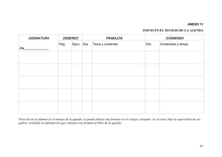 ANEXO 11
                                                                                                   INICIO EN EL MANEJO DE LA AGENDA

       ASIGNATURA                  DEBERES                           TRABAJOS                                        EXÁMENES
                                Pág.      Ejerc. Día       Tema y contenido                          Día        Contenidos y temas
Día__________________




Para iniciar al alumno en el manejo de la agenda, se puede utilizar este formato en el colegio y después, él, en casa, bajo la supervisión de sus
padres, trasladar la información que contiene este formato al libro de la agenda.




                                                                                                                                                61
 
