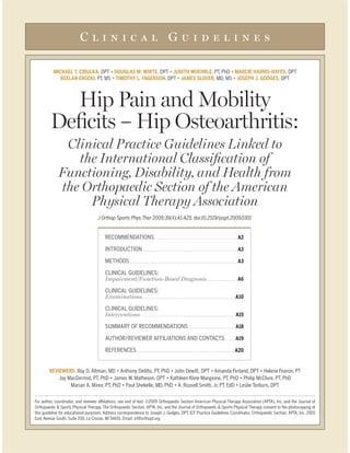 Clinical Guidelines

MICHAEL T. CIBULKA, DPT                                                       DPT                                                       PT, PhD                             DPT
                  PT, MS                                                         DPT                                                     MD, MS                           DPT



  Hip Pain and Mobility
Deﬁcits – Hip Osteoarthritis:
   Clinical Practice Guidelines Linked to
     the International Classiﬁcation of
  Functioning, Disability, and Health from
  the Orthopaedic Section of the American
       Physical Therapy Association
                  J Orthop Sports Phys Ther 2009;39(4):A1-A25. doi:10.2519/jospt.2009.0301


                     RECOMMENDATIONS . . . . . . . . . . . . . . . . . . . . . . . . . . . . . . . . . . . . . . . . . . . . . . . . . . . A2

                     INTRODUCTION. . . . . . . . . . . . . . . . . . . . . . . . . . . . . . . . . . . . . . . . . . . . . . . . . . . . . . . . . . . . A3
                     METHODS . . . . . . . . . . . . . . . . . . . . . . . . . . . . . . . . . . . . . . . . . . . . . . . . . . . . . . . . . . . . . . . . . . . . A3

                     CLINICAL GUIDELINES:
                     Impairment/Function-Based Diagnosis . . . . . . . . . . . . . . . . . . A6

                     CLINICAL GUIDELINES:
                     Examinations. . . . . . . . . . . . . . . . . . . . . . . . . . . . . . . . . . . . . . . . . . . . . . . . . . . . . . . . . . A10

                     CLINICAL GUIDELINES:
                     Interventions . . . . . . . . . . . . . . . . . . . . . . . . . . . . . . . . . . . . . . . . . . . . . . . . . . . . . . . . . . . A15

                     SUMMARY OF RECOMMENDATIONS . . . . . . . . . . . . . . . . . . . . . . . . . . . . . A18

                     AUTHOR/REVIEWER AFFILIATIONS AND CONTACTS . . . . . . A19

                     REFERENCES . . . . . . . . . . . . . . . . . . . . . . . . . . . . . . . . . . . . . . . . . . . . . . . . . . . . . . . . . . . . . A20
 