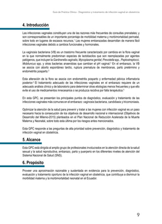 Guía de Práctica Clínica - Diagnóstico y tratamiento de infección vaginal en obstetricia
9
4. Introducción
Las infecciones vaginales constituyen una de las razones más frecuentes de consultas prenatales; y
son corresponsables de un importante porcentaje de morbilidad materna y morbimortalidad perinatal,
sobre todo en lugares de escasos recursos.1
Las mujeres embarazadas desarrollan de manera fácil
infecciones vaginales debido a cambios funcionales y hormonales.
La vaginosis bacteriana (VB) es un trastorno frecuente caracterizado por cambios en la flora vaginal
en la que normalmente predominan especies de lactobacilos que son reemplazadas por agentes
patógenos, que incluyen la Gardnerella vaginalis, Mycoplasma genital, Prevotella spp., Peptostreptocci,
Mobiluncus spp. y otras bacterias anaerobias que cambian el pH vaginal.2
En el embarazo, la VB
se asocia con aborto espontáneo tardío, ruptura prematura de membranas, parto pretérmino y
endometritis posparto.3
Esta alteración de la flora se asocia con endometritis posparto y enfermedad pélvica inflamatoria
posterior.4
El tratamiento adecuado de las infecciones vaginales en el embarazo requiere de un
adecuado análisis clínico y de laboratorio para determinar otras etiologías menos frecuentes y que ello
evite el uso de medicamentos innecesarios o se produzca recidiva por falla terapéutica.5
En esta GPC, se presentan los principales puntos de diagnóstico, evaluación y tratamiento de las
infecciones vaginales más comunes en el embarazo: vaginosis bacteriana, candidiasis y tricomoniasis.
Optimizar la atención de la salud para prevenir y tratar a las mujeres con infección vaginal es un paso
necesario hacia la consecución de los objetivos de desarrollo nacional e internacional (Objetivos de
Desarrollo del Milenio-2015) planteados en el Plan Nacional de Reducción Acelerada de la Muerte
Materna y Neonatal, sobre todo esta última por los riesgos antes mencionados.
Esta GPC responde a las preguntas de alta prioridad sobre prevención, diagnóstico y tratamiento de
infección vaginal en obstetricia.
5. Alcance
Esta GPC está dirigida al amplio grupo de profesionales involucrados en la atención directa de la salud
sexual y la salud reproductiva, embarazo, parto y puerperio en los diferentes niveles de atención del
Sistema Nacional de Salud (SNS).
6. Propósito
Proveer una aproximación razonable y sustentada en evidencia para la prevención, diagnóstico,
evaluación y tratamiento oportuno de la infección vaginal en obstetricia, que contribuya a disminuir la
morbilidad materna y la morbimortalidad neonatal en el Ecuador.
 