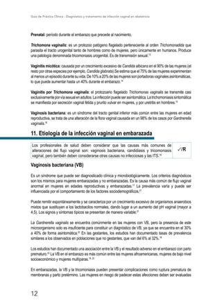 Guía de Práctica Clínica - Diagnóstico y tratamiento de infección vaginal en obstetricia
12
Prenatal: período durante el embarazo que precede al nacimiento.
Trichomona vaginalis: es un protozoo patógeno flagelado perteneciente al orden Trichomonadida que
parasita el tracto urogenital tanto de hombres como de mujeres, pero únicamente en humanos. Produce
una patología denominada tricomoniasis urogenital. Es de transmisión sexual.13
Vaginitis micótica: causada por un crecimiento excesivo de Candida albicans en el 90% de las mujeres (el
resto por otras especies por ejemplo, Candida glabrata).Se estima que el 75% de las mujeres experimentan
almenosunepisodiodurantesuvida.De10%a20%delasmujeressonportadorasvaginalesasintomáticas,
lo que puede aumentar hasta un 40% durante el embarazo.14
Vaginitis por Trichomona vaginalis: el protozoario ﬂagelado Trichomonas vaginalis se transmite casi
exclusivamenteporvíasexualenadultos.Lainfecciónpuedeserasintomática.Latrichomoniasissintomática
se maniﬁesta por secreción vaginal fétida y prurito vulvar en mujeres, y por uretritis en hombres.15
Vaginosis bacteriana: es un síndrome del tracto genital inferior más común entre las mujeres en edad
reproductiva, se trata de una alteración de la flora vaginal causada en un 98% de los casos por Gardnerella
vaginalis.16
11. Etiología de la infección vaginal en embarazada
Los profesionales de salud deben considerar que las causas más comunes de
alteraciones del flujo vaginal son: vaginosis bacteriana, candidiasis y tricomoniasis
vaginal, pero también deben considerarse otras causas no infecciosas y las ITS.16
/R
Vaginosis bacteriana (VB)
Es un síndrome que puede ser diagnosticado clínica y microbiológicamente. Los criterios diagnósticos
son los mismos para mujeres embarazadas y no embarazadas. Es la causa más común de flujo vaginal
anormal en mujeres en edades reproductivas y embarazadas.17
La prevalencia varía y puede ser
influenciada por el comportamiento de los factores sociodemográficos.21
Puede remitir espontáneamente y se caracteriza por un crecimiento excesivo de organismos anaerobios
mixtos que sustituyen a los lactobacilos normales, dando lugar a un aumento del pH vaginal (mayor a
4,5). Los signos y síntomas típicos se presentan de manera variable.21
La Gardnerella vaginalis se encuentra comúnmente en las mujeres con VB, pero la presencia de este
microorganismo solo es insuficiente para constituir un diagnóstico de VB, ya que se encuentra en el 30%
a 40% de forma asintomática.22
En las gestantes, los estudios han documentado tasas de prevalencia
similares a los observados en poblaciones que no gestantes, que van del 6% al 32%.18
Los estudios han documentado una asociación entre la VB y el resultado adverso en el embarazo con parto
prematuro.23
La VB en el embarazo es más común entre las mujeres afroamericanas, mujeres de bajo nivel
socioeconómico y mujeres multíparas.19, 22
En embarazadas, la VB y la tricomoniasis pueden presentar complicaciones como ruptura prematura de
membranas y parto pretérmino. Las mujeres en riesgo de padecer estas afecciones deben ser evaluadas
 