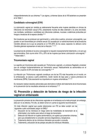 Guía de Práctica Clínica - Diagnóstico y tratamiento de infección vaginal en obstetricia
13
independientemente de sus síntomas.23
Los signos y síntomas típicos de la VB bacteriana se presentan
en la Tabla 1.
Candidiasis vulvovaginal (CVV)
La colonización vaginal por cándida es relativamente frecuente entre mujeres atendidas en clínicas de
infecciones de transmisión sexual (ITS), presentando muchas de ellas extensión a la zona ano-rectal.
Las moniliasis, candidosis o candidiasis son infecciones cutáneas, mucosas o sistémicas producidas por
hongos o levaduras de la especie cándida.20, 24
Son levaduras que se producen por germinación y, entre otros cuadros, provocan vulvovaginitis, que
pueden no ser transmitidas por contacto sexual. Es causada por un sobrecrecimiento de las levaduras
Cándida albicans es la que se presenta en el 70%-90% de los casos; especies no albicans como
Cándida glabrata representan el resto de la infección.17, 20, 24
La presencia de cándida en la zona vulvovaginal no requiere necesariamente tratamiento, a no ser que
sea sintomática. Esto ocurre entre 10% y 20% de las mujeres que tienen colonización vulvovaginal.17,
18
Veáse tabla 1.
Tricomoniasis vaginal
La vaginitis por tricomonas está causada por Trichomonas vaginalis, un protozoo flagelado unicelular
que se contagia fundamentalmente por transmisión sexual. Habitualmente es asintomática en el
hombre y supone el 20% de todas las vulvovaginitis.25, 26
La infección por Trichomonas vaginalis constituye una de las ITS más frecuentes en el mundo; en
la embarazada, se asocia a parto pretérmino, recién nacido de bajo peso y ruptura prematura de
membranas (RPM). Esta asociación es importante en mujeres sintomáticas.20, 25, 26
Es necesario realizar estudios adicionales para demostrar el efecto del tratamiento de la tricomoniasis
en la prevención de los resultados adversos en el embarazo.25, 26
12. Prevención y detección de factores de riesgo de la infección
vaginal en embarazada
La prevención primaria de las infecciones vaginales en el embarazo es la meta principal; sin embargo,
esta aún no es efectiva. Por ello, se deben tomar en cuenta la siguiente recomendación:
En toda infección vaginal que pueda relacionarse con ITS se debe cumplir con las
siguientes cuatro actividades (según la OMS):6
1.	 Educación de los individuos en riesgo sobre las modalidades de transmisión de la
enfermedad y los medios para reducir el riesgo de transmisión.
2.	 Detección de infección en sujetos asintomáticos y en sujetos que presentan síntomas,
pero que probablemente no consulten servicios diagnósticos y terapéuticos.
3.	 Tratamiento efectivo de los individuos infectados que acuden a consulta.
4.	 Tratamiento y educación de las parejas sexuales de individuos infectados.
R-A
 