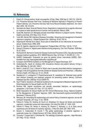 Guía de Práctica Clínica - Diagnóstico y tratamiento de infección vaginal en obstetricia
23
18. Referencias
1.	 Eckert LO. Clinical practice. Acute vulvovaginitis. N Engl J Med. 2006 Sep 21; 355 (12): 1244-52.
2.	 U.S. Preventive Services Task Force. Screening for Bacterial Vaginosis in Pregnancy to Prevent
Preterm Delivery: U.S. Preventive Services Task Force Recommendation Statement. Ann Intern
Med. 2008; 148: 214-219.
3.	 Secretaría de Salud. Guía de Práctica Clínica. Diagnóstico y tratamiento de la vaginitis infecciosa
en mujeres en edad reproductiva en el primer nivel de atención. México; 2008.
4.	 Gupta NK, Bowman CA. Managing sexually transmitted infections in pregnant women. Womens
Health (Lond Engl). 2012 May; 8 (3): 313-21.
5.	 Yudin MH, Money DM; Infectious Diseases Committee. Screening and management of bacterial
vaginosis in pregnancy. J Obstet Gynaecol Can. 2008 Aug; 30 (8): 702-16.
6.	 Organización Mundial de la Salud. Guías para el tratamiento de las infecciones de transmisión
sexual. Ginebra-Suiza: OMS; 2005.
7.	 Quan M. Vaginitis: diagnosis and management. Postgrad Med. 2010 Nov; 122 (6): 117-27.
8.	 Soong D, Einarson A. Vaginal yeast infections during pregnancy. Can Fam Physician. 2009 Mar;
55 (3): 255-6.
9.	 WorkowskiKA,BermanS;CentersforDiseaseControlandPrevention(CDC).Sexuallytransmitted
diseases treatment guidelines, 2010. MMWR Recomm Rep. 2010 Dec 17; 59 (RR-12): 1-110.
10.	 AGREE Collaboration. Evaluación de guías de práctica clínica. Instrumento AGREE; 2001.
Available from http://www.agreecollaboration.org/pdf/es.pdf
11.	 European (IUSTI/WHO) Guideline on the Management of Vaginal Discharge; 2011
12.	 Goldenberg RL, Hauth JC, Andrews WW. Intrauterine infection and preterm delivery. N Engl J
Med. 2000 May 18; 342 (20): 1500-7.
13.	 Mark H, Jordan ET, Cruz J, Warren N. What’s new in sexually transmitted infection management:
changes in the 2010 guidelines from the Centers for Disease Control and Prevention. J Midwifery
Womens Health. 2012 May-Jun; 57 (3): 276-84.
14.	 Swadpanich U, Lumbiganon P, Prasertcharoensook W, Laopaiboon M. Antenatal lower genital
tract infection screening and treatment programs for preventing preterm delivery. Cochrane
Database Syst Rev. 2008 Apr 16;(2):CD006178..
15.	 Hay P, Patel S, Daniels D. UK National Guideline for the management of Bacterial Vaginosis 2012.
British Association for Sexual Health and HIV; 2012.
16.	 Brotman RM. Vaginal microbiome and sexually transmitted infections: an epidemiologic
perspective. J Clin Invest. 2011 Dec; 121 (12): 4610-7.
17.	 British Association for Sexual Health and HIV Clinical Effectiveness Group. National Guideline
for the Management of Bacterial Vaginosis; 2006. http://www.bashh.org/documents/62/62.pdf
[Accessed 7 February 2012].
18.	 Marrazzo JM. Interpreting the epidemiology and natural history of bacterial vaginosis: are we still
confused? Anaerobe. 2011 Aug; 17 (4): 186-90.
19.	 Fethers K, Fairley CK, Hocking JS, Gurrin LC, Bradshaw CS. Sexual risk factors and bacterial
vaginosis: a systematic review and meta-analysis. Clin Infect Dis 2008; 47: 1426–1435.
20.	 Fethers K, Fairley CK, Morton A, Hocking JS, Hopkins C, Kennedy LJ, et al. Early sexual
experiences and risk factors for bacterial vaginosis. J Infect Dis 2009; 200: 1662–1670.
21.	 Kenyon C, Colebunders R, Crucitti T. The global epidemiology of  bacterial vaginosis: a
systematic review. Am J Obstet Gynecol. 2013 Dec; 209 (6): 505-23.
22.	 Turovskiy Y, Sutyak Noll K, Chikindas ML. The aetiology of bacterial vaginosis. J Appl Microbiol.
2011 May; 110 (5): 1105-28.
 