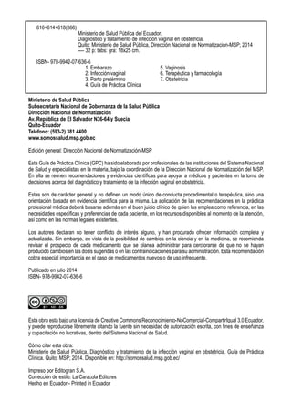 Ministerio de Salud Pública
Subsecretaría Nacional de Gobernanza de la Salud Pública
Dirección Nacional de Normatización
Av. República de El Salvador N36-64 y Suecia
Quito-Ecuador
Teléfono: (593-2) 381 4400
www.somossalud.msp.gob.ec
Edición general: Dirección Nacional de Normatización-MSP
Esta Guía de Práctica Clínica (GPC) ha sido elaborada por profesionales de las instituciones del Sistema Nacional
de Salud y especialistas en la materia, bajo la coordinación de la Dirección Nacional de Normatización del MSP.
En ella se reúnen recomendaciones y evidencias científicas para apoyar a médicos y pacientes en la toma de
decisiones acerca del diagnóstico y tratamiento de la infección vaginal en obstetricia.
Estas son de carácter general y no definen un modo único de conducta procedimental o terapéutica, sino una
orientación basada en evidencia científica para la misma. La aplicación de las recomendaciones en la práctica
profesional médica deberá basarse además en el buen juicio clínico de quien las emplea como referencia, en las
necesidades específicas y preferencias de cada paciente, en los recursos disponibles al momento de la atención,
así como en las normas legales existentes.
Los autores declaran no tener conflicto de interés alguno, y han procurado ofrecer información completa y
actualizada. Sin embargo, en vista de la posibilidad de cambios en la ciencia y en la medicina, se recomienda
revisar el prospecto de cada medicamento que se planea administrar para cerciorarse de que no se hayan
producido cambios en las dosis sugeridas o en las contraindicaciones para su administración. Esta recomendación
cobra especial importancia en el caso de medicamentos nuevos o de uso infrecuente.
Publicado en julio 2014
ISBN- 978-9942-07-636-6
Esta obra está bajo una licencia de Creative Commons Reconocimiento-NoComercial-CompartirIgual 3.0 Ecuador,
y puede reproducirse libremente citando la fuente sin necesidad de autorización escrita, con fines de enseñanza
y capacitación no lucrativas, dentro del Sistema Nacional de Salud.
Cómo citar esta obra:
Ministerio de Salud Pública. Diagnóstico y tratamiento de la infección vaginal en obstetricia. Guía de Práctica
Clínica. Quito: MSP; 2014. Disponible en: http://somossalud.msp.gob.ec/
Impreso por Editogran S.A.
Corrección de estilo: La Caracola Editores
Hecho en Ecuador - Printed in Ecuador
616+614+618(866)
		 Ministerio de Salud Pública del Ecuador.
		 Diagnóstico y tratamiento de infección vaginal en obstetricia.
		 Quito: Ministerio de Salud Pública, Dirección Nacional de Normatización-MSP; 2014
		 ---- 32 p: tabs: gra: 18x25 cm.
ISBN- 978-9942-07-636-6
1. Embarazo			 5. Vaginosis
2. Infección vaginal		 6. Terapéutica y farmacología
3. Parto pretérmino 		 7. Obstetricia
4. Guía de Práctica Clínica	
 