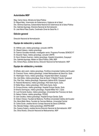 Guía de Práctica Clínica - Diagnóstico y tratamiento de infección vaginal en obstetricia
5
Autoridades MSP
Mag. Carina Vance, Ministra de Salud Pública
Dr. Miguel Malo, Viceministro de Gobernanza y Vigilancia de la Salud
Dra. Verónica Espinosa, Subsecretaria Nacional de Gobernanza de la Salud Pública
Dra. Gabriela Aguinaga, Directora Nacional de Normatización
Dr. José María Palau Duarte, Coodinador Zonal de Salud No. 8
Edición general
Dirección Nacional de Normatización
Equipo de redacción y autores
Dr. Wilfrido León, médico ginecólogo, consultor UNFPA
Dr. Stiward Velasco, médico ginecólogo
Dr. Fabricio González-Andrade, investigador senior, Programa Prometeo SENESCYT
Dr. Eduardo Yépez, médico ginecólogo, consultor UNFPA
Dr. Kevin Dickens Guerrero, médico ginecólogo, Hospital Universitario, Guayaquil
Dra. Gabriela Aguinaga, Máster en Salud Pública, DNN, MSP
Dra. Ximena Raza, analista técnica, Dirección Nacional de Normatización, MSP
Equipo de validación y revisión
Dr Alfredo Jijón-Letort, médico ginecólogo, Pontificia Universidad Católica del Ecuador
Dr. Francisco Torres, médico ginecólogo, Unidad Metropolitana de Salud Sur, Quito
Dr. Washington Yoona, médico ginecólogo, Hospital Abel Gilbert, Guayaquil
Dra. Inés Defaz, médica ginecóloga, Área de Salud 13 Bastión Popular, Guayaquil
Dra. Pilar Díaz, médica ginecóloga, Dispensario Valdivia IESS, Guayaquil
Dr. Rolando Montesinos, médico ginecólogo, HGO Isidro Ayora, Quito.
Dr Walter Moya, médico ginecólogo, HGO Isidro Ayora, Quito
Dr. Enrique Amores, médico ginecólogo, Hospital Enrique Garcés, Quito
Dr Antonio Domínguez, médico ginecólogo, Hospital Militar HG-1, Quito
Dr. Luis Fernando Suárez, médico ginecólogo, Universidad San Francisco de Quito
Dr. Nelson Chárrez, médico ginecólogo, FESGO
Dr. Iván Cevallos, médico ginecólogo, Hospital Enrique Garcés, Quito
Dr. Édison Chávez, Facultad de Medicina, Pontificia Universidad Católica del Ecuador
Dra. María Belén Mena, Facultad de Ciencias Médicas, Universidad Central
Dr. Carlos Durán, analista técnico Consejo Nacional de Salud (CONASA)
Dra. Marcela Hidalgo, médica ginecóloga, DNAPNS-MSP
Dra. Susana Guijarro, analista técnica Dirección Nacional de Normatización, MSP
Dra. Silvia Álvarez, Dirección Nacional de Medicamentos, MSP
 