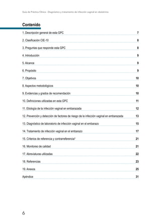 Guía de Práctica Clínica - Diagnóstico y tratamiento de infección vaginal en obstetricia
6
Contenido
1. Descripción general de esta GPC7
2. Clasificación CIE-108
3. Preguntas que responde esta GPC8
4. Introducción9
5. Alcance9
6. Propósito9
7. Objetivos10
8. Aspectos metodológicos10
9. Evidencias y grados de recomendación10
10. Definiciones utilizadas en esta GPC11
11. Etiología de la infección vaginal en embarazada12
12. Prevención y detección de factores de riesgo de la infección vaginal en embarazada13
13. Diagnóstico de laboratorio de infección vaginal en el embarazo15
14. Tratamiento de infección vaginal en el embarazo17
15. Criterios de referencia y contrarreferencia3
21
16. Monitoreo de calidad21
17. Abreviaturas utilizadas22
18. Referencias23
19. Anexos25
Apéndice31
 