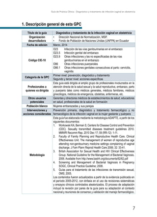 Guía de Práctica Clínica - Diagnóstico y tratamiento de infección vaginal en obstetricia
7
1. Descripción general de esta GPC
Título de la guía Diagnóstico y tratamiento de la infección vaginal en obstetricia
Organización
desarrolladora
•	 Dirección Nacional de Normatización, MSP.
•	 Fondo de Población de Naciones Unidas (UNFPA) en Ecuador
Fecha de edición Marzo, 2014
Código CIE-10
O23	 Infección de las vías genitourinarias en el embarazo
O23.5	 Infección genital del embarazo
O23.9	 Otras infecciones y las no especificadas de las vías 		
	 genitourinarias en el embarazo
O86	 Otras infecciones puerperales
O86.1	 Otras infecciones genitales consecutivas al parto: cervicitis, 	
	vaginitis
Categoría de la GPC
Primer nivel: prevención, diagnóstico y tratamiento
Segundo y tercer nivel: acciones específicas
Profesionales a
quienes va dirigida
Esta guía está dirigida al amplio grupo de profesionales involucrados en la
atención directa de la salud sexual y la salud reproductiva, embarazo, parto
y puerperio tales como médicos generales, médicos familiares, médicos
ginecólogos, médicos de emergencia, obstetras, enfermeras, etc.
Otros usuarios
potenciales
Gerentes y directores médicos de establecimientos de salud, educadores
en salud, profesionales de la salud en formación
Población blanco Mujeres embarazadas y sus parejas
Intervenciones y
acciones consideradas
Prevención primaria, diagnóstico y tratamiento farmacológico y no
farmacológico de la infección vaginal en la mujer gestante y puérpera
Metodología
Esta guía fue elaborada mediante la metodologíaADAPTE, a partir de los
siguientes documentos:
1.	 Workowski KA, Berman S; Centers for Disease Control and Prevention
(CDC). Sexually transmitted diseases treatment guidelines 2010.
MMWR Recomm Rep. 2010 Dec 17; 59 (RR-12): 1-11.
2.	 Faculty of Family Planning and Reproductive Health Care. Clinical
Effectiveness Unit. The management of women of reproductive age
attending non-genitourinary medicine settings complaining of vaginal
discharge. J Fam Plann Reprod Health Care 2006; 32: 33-41.
3.	 British Association for Sexual Health and HIV Clinical Effectiveness
Group. National Guideline for the Management of Bacterial Vaginosis.
2006. Available from http://www.bashh.org/documents/62/62.pdf
4.	 Screening and Management of Bacterial Vaginosis in Pregnancy
SOGC, Clinical Practice Guideline; 2008.
5.	 Guías para el tratamiento de las infecciones de transmisión sexual,
OMS; 2005.
Los contenidos fueron actualizados a partir de la evidencia publicada en
el período 2005-2012, con énfasis en el uso de revisiones sistemáticas
y ensayos clínicos controlados aleatorizados. El proceso de adaptación
incluyó la revisión por pares de la guía para su adaptación al contexto
nacional y reuniones de consenso y validación del manejo farmacológico.
 