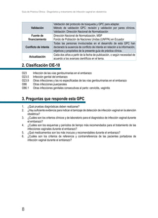Guía de Práctica Clínica - Diagnóstico y tratamiento de infección vaginal en obstetricia
8
Validación
Validación del protocolo de búsqueda y GPC para adaptar.
Método de validación GPC: revisión y validación por pares clínicos.
Validación: Dirección Nacional de Normatización
Fuente de
financiamiento
Dirección Nacional de Normatización, MSP
Fondo de Población de Naciones Unidas (UNFPA) en Ecuador
Conflicto de interés
Todas las personas involucradas en el desarrollo de esta GPC han
declarado la ausencia de conflicto de interés en relación a la información,
objetivos y propósitos de la presente guía de práctica clínica.
Actualización
Cada dos años a partir de la fecha de publicación, o según necesidad de
acuerdo a los avances científicos en el tema.
2. Clasificación CIE-10
O23	 Infección de las vías genitourinarias en el embarazo
O23.5	 Infección genital del embarazo
O23.9	 Otras infecciones y las no especificadas de las vías genitourinarias en el embarazo
O86	 Otras infecciones puerperales
O86.1	 Otras infecciones genitales consecutivas al parto: cervicitis, vaginitis
3. Preguntas que responde esta GPC
1.	 ¿Qué pruebas diagnósticas deben realizarse?
2.	 ¿Hay suficiente evidencia para indicar el tamizaje de detección de infección vaginal en la atención
obstétrica?
3.	 ¿Cuáles son los criterios clínicos y de laboratorio para el diagnóstico de infección vaginal durante
el embarazo?
4.	 ¿Cuáles son los esquemas y períodos de tiempo más recomendados para el tratamiento de las
infecciones vaginales durante el embarazo?
5.	 ¿Qué medicamentos son los más inocuos y recomendables durante el embarazo?
6.	 ¿Cuáles son los criterios de referencia y contrarreferencia de las pacientes portadoras de
infección vaginal durante el embarazo?
 