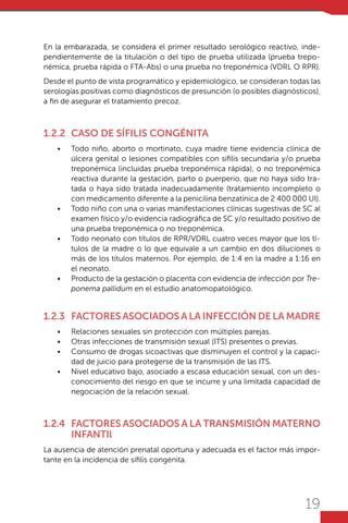 19
En la embarazada, se considera el primer resultado serológico reactivo, inde-
pendientemente de la titulación o del tipo de prueba utilizada (prueba trepo-
némica, prueba rápida o FTA-Abs) o una prueba no treponémica (VDRL O RPR).
Desde el punto de vista programático y epidemiológico, se consideran todas las
serologías positivas como diagnósticos de presunción (o posibles diagnósticos),
a fin de asegurar el tratamiento precoz.
1.2.2	 Caso de sífilis congénita
•	 Todo niño, aborto o mortinato, cuya madre tiene evidencia clínica de
úlcera genital o lesiones compatibles con sífilis secundaria y/o prueba
treponémica (incluidas prueba treponémica rápida), o no treponémica
reactiva durante la gestación, parto o puerperio, que no haya sido tra-
tada o haya sido tratada inadecuadamente (tratamiento incompleto o
con medicamento diferente a la penicilina benzatínica de 2 400 000 UI).
•	 Todo niño con una o varias manifestaciones clínicas sugestivas de SC al
examen físico y/o evidencia radiográfica de SC y/o resultado positivo de
una prueba treponémica o no treponémica.
•	 Todo neonato con títulos de RPR/VDRL cuatro veces mayor que los tí-
tulos de la madre o lo que equivale a un cambio en dos diluciones o
más de los títulos maternos. Por ejemplo, de 1:4 en la madre a 1:16 en
el neonato.
•	 Producto de la gestación o placenta con evidencia de infección por Tre-
ponema pallidum en el estudio anatomopatológico.
1.2.3	 Factores asociados a la infección de la madre
•	 Relaciones sexuales sin protección con múltiples parejas.
•	 Otras infecciones de transmisión sexual (ITS) presentes o previas.
•	 Consumo de drogas sicoactivas que disminuyen el control y la capaci-
dad de juicio para protegerse de la transmisión de las ITS.
•	 Nivel educativo bajo, asociado a escasa educación sexual, con un des-
conocimiento del riesgo en que se incurre y una limitada capacidad de
negociación de la relación sexual.
1.2.4	 Factores asociados a la transmisión materno
infantil
La ausencia de atención prenatal oportuna y adecuada es el factor más impor-
tante en la incidencia de sífilis congénita.
 