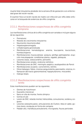 29
muerte fetal intrauterina alrededor de la semana 20 de gestación o en enferme-
dad grave del recién nacido.
El examen físico al recién nacido de madre con infección por sífilis debe enfo-
carse en la búsqueda de evidencias de sífilis congénita.
2.3.1.1	 Manifestaciones sospechosas de sífilis congénita
temprana
Las manifestaciones clínicas de la sífilis congénita son variadas e incluyen alguna
de las siguientes:
•	 Prematurez
•	 Retardo de crecimiento intrauterino
•	 Neumonitis (neumonía alba)
•	 Hepatoesplenomegalia
•	 Linfadenopatía generalizada
•	 Manifestaciones hematológicas: anemia, leucopenia, leucocitosis,
trombocitopenia
•	 Manifestaciones mucocutáneas: púrpura, pénfigo palmoplantar, erup-
ción maculopapular, condilomas planos, ragades, petequias
•	 Lesiones óseas, osteocondritis, periostitis
•	 Manifestaciones renales: síndrome nefrótico
•	 Manifestaciones de SNC: meningitis aséptica, seudoparálisis de Parrot
•	 Manifestaciones oculares: coriorretinitis, retinitis
•	 Otros hallazgos: fiebre, rinorrea sanguinolenta, pancreatitis, ictericia, in-
flamación del tracto gastrointestinal, hipopituitarismo, miocarditis
•	 Hidrops fetalis
2.3.1.2	Manifestaciones sospechosas de sífilis congénita
tardía
Estas manifestaciones pueden ser las siguientes:
•	 Dientes de Hutchinson
•	 Queratitis intersticial
•	 Nariz en silla de montar, frente olímpica
•	 Gomas en pie
•	 Lesión de SNC: retardo mental, hidrocefalia, convulsiones, sordera y ce-
guera
•	 Lesiones osteoarticulares: articulaciones de Clutton, tibia en sable, go-
mas óseos, escápulas en forma de campana
•	 Paladar alto, mandíbula protuberante, micrognatia, fisuras periorales
 