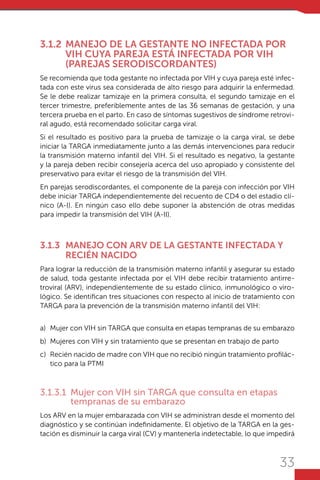 33
3.1.2	 MANEJO DE LA GESTANTE NO INFECTADA POR
VIH CUYA PAREJA ESTÁ INFECTADA POR VIH
(PAREJAS SERODISCORDANTES)
Se recomienda que toda gestante no infectada por VIH y cuya pareja esté infec-
tada con este virus sea considerada de alto riesgo para adquirir la enfermedad.
Se le debe realizar tamizaje en la primera consulta, el segundo tamizaje en el
tercer trimestre, preferiblemente antes de las 36 semanas de gestación, y una
tercera prueba en el parto. En caso de síntomas sugestivos de síndrome retrovi-
ral agudo, está recomendado solicitar carga viral.
Si el resultado es positivo para la prueba de tamizaje o la carga viral, se debe
iniciar la TARGA inmediatamente junto a las demás intervenciones para reducir
la transmisión materno infantil del VIH. Si el resultado es negativo, la gestante
y la pareja deben recibir consejería acerca del uso apropiado y consistente del
preservativo para evitar el riesgo de la transmisión del VIH.
En parejas serodiscordantes, el componente de la pareja con infección por VIH
debe iniciar TARGA independientemente del recuento de CD4 o del estadio clí-
nico (A-I). En ningún caso ello debe suponer la abstención de otras medidas
para impedir la transmisión del VIH (A-II).
3.1.3	 MANEJO CON ARV DE LA GESTANTE INFECTADA Y
RECIÉN NACIDO
Para lograr la reducción de la transmisión materno infantil y asegurar su estado
de salud, toda gestante infectada por el VIH debe recibir tratamiento antirre-
troviral (ARV), independientemente de su estado clínico, inmunológico o viro-
lógico. Se identifican tres situaciones con respecto al inicio de tratamiento con
TARGA para la prevención de la transmisión materno infantil del VIH:
a)	 Mujer con VIH sin TARGA que consulta en etapas tempranas de su embarazo
b)	 Mujeres con VIH y sin tratamiento que se presentan en trabajo de parto
c)	 Recién nacido de madre con VIH que no recibió ningún tratamiento profilác-
tico para la PTMI
3.1.3.1	 Mujer con VIH sin TARGA que consulta en etapas
tempranas de su embarazo
Los ARV en la mujer embarazada con VIH se administran desde el momento del
diagnóstico y se continúan indefinidamente. El objetivo de la TARGA en la ges-
tación es disminuir la carga viral (CV) y mantenerla indetectable, lo que impedirá
 