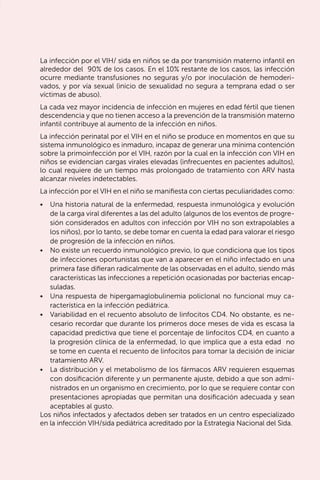 53
La infección por el VIH/ sida en niños se da por transmisión materno infantil en
alrededor del 90% de los casos. En el 10% restante de los casos, las infección
ocurre mediante transfusiones no seguras y/o por inoculación de hemoderi-
vados, y por vía sexual (inicio de sexualidad no segura a temprana edad o ser
víctimas de abuso).
La cada vez mayor incidencia de infección en mujeres en edad fértil que tienen
descendencia y que no tienen acceso a la prevención de la transmisión materno
infantil contribuye al aumento de la infección en niños.
La infección perinatal por el VIH en el niño se produce en momentos en que su
sistema inmunológico es inmaduro, incapaz de generar una mínima contención
sobre la primoinfección por el VIH, razón por la cual en la infección con VIH en
niños se evidencian cargas virales elevadas (infrecuentes en pacientes adultos),
lo cual requiere de un tiempo más prolongado de tratamiento con ARV hasta
alcanzar niveles indetectables.
La infección por el VIH en el niño se manifiesta con ciertas peculiaridades como:
•	 Una historia natural de la enfermedad, respuesta inmunológica y evolución
de la carga viral diferentes a las del adulto (algunos de los eventos de progre-
sión considerados en adultos con infección por VIH no son extrapolables a
los niños), por lo tanto, se debe tomar en cuenta la edad para valorar el riesgo
de progresión de la infección en niños.
•	 No existe un recuerdo inmunológico previo, lo que condiciona que los tipos
de infecciones oportunistas que van a aparecer en el niño infectado en una
primera fase difieran radicalmente de las observadas en el adulto, siendo más
características las infecciones a repetición ocasionadas por bacterias encap-
suladas.
•	 Una respuesta de hipergamaglobulinemia policlonal no funcional muy ca-
racterística en la infección pediátrica.
•	 Variabilidad en el recuento absoluto de linfocitos CD4. No obstante, es ne-
cesario recordar que durante los primeros doce meses de vida es escasa la
capacidad predictiva que tiene el porcentaje de linfocitos CD4, en cuanto a
la progresión clínica de la enfermedad, lo que implica que a esta edad no
se tome en cuenta el recuento de linfocitos para tomar la decisión de iniciar
tratamiento ARV.
•	 La distribución y el metabolismo de los fármacos ARV requieren esquemas
con dosificación diferente y un permanente ajuste, debido a que son admi-
nistrados en un organismo en crecimiento, por lo que se requiere contar con
presentaciones apropiadas que permitan una dosificación adecuada y sean
aceptables al gusto.
Los niños infectados y afectados deben ser tratados en un centro especializado
en la infección VIH/sida pediátrica acreditado por la Estrategia Nacional del Sida.
 