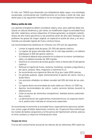 89
El niño con TARGA que desarrolla una dislipidemia debe seguir una estrategia
escalonada, comenzando por modificaciones en la dieta y estilo de vida, que
darán paso a las siguientes medidas si no se consiguen los objetivos marcados.
Dieta y estilo de vida
Los aportes energéticos deben considerar edad y sexo, pero además debe rea-
lizarse un cálculo dinámico y, por tanto, se modificarán según la actividad física
del niño: sedentaria, activa o deportiva. En líneas generales, se elegirán carbohi-
dratos de alto índice glucémico y las proteínas serán de alto valor biológico. Se
prefieren las grasas de origen vegetal, en especial el aceite de oliva, y se reco-
mienda una elevada ingesta de fruta y verdura fresca.
Las recomendaciones dietéticas en niños/as con VIH son las siguientes:
•	 Limitar la ingesta total de grasa: 20-35% del aporte calórico.
•	 La ingesta de grasa saturada debe ser lo más baja posible y no deberá
sobrepasar el 10% del aporte calórico.
•	 El colesterol deberá estar presente en la dieta en la menor cantidad po-
sible y no deberá exceder de 300 mg/día.
•	 Disminuir el consumo de ácidos grasos-trans a menos del 1% del aporte
calórico.
•	 Reforzar la ingesta de frutas, verduras, hortalizas, cereales y legumbres y
de calcio, potasio, fibra, magnesio y vitaminas D y E.
•	 Se recomienda una ingesta de fibra de 14 gr por cada 1000 calorías.
•	 En período puberal, vigilar estrechamente el aporte de calcio, hierro y
ácido fólico.
•	 Los azúcares añadidos no deben exceder del 10% del total de las calo-
rías.
•	 La ingesta diaria recomendada de sodio debe ser inferior a 2 300 mg.
•	 Aportes recomendados de calcio: cuatro raciones lácteas durante la
adolescencia.
•	 Evitar el exceso de ‘alimentos competitivos’: bebidas dulces carbonata-
das y snacks.
•	 La administración de suplementos multivitamínicos, en especial vitami-
na A, podría estar indicada en situaciones especiales.
Se recomienda incrementar la actividad física, especialmente ejercicios aeróbi-
cos: correr, jugar al fútbol, baloncesto, ciclismo, etc. El ejercicio físico disminuye
los niveles de lípidos sanguíneos y la frecuencia de hipertensión arterial, adecúa
el ritmo cardiaco y mejora la mineralización ósea.
Terapia de inicio
A la luz del conocimiento actual de los efectos de los diferentes ARV sobre los
 