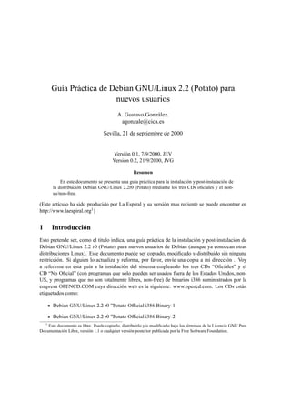 Gu´ıa Pr´actica de Debian GNU/Linux 2.2 (Potato) para
nuevos usuarios
A. Gustavo Gonz´alez.
agonzale@cica.es
Sevilla, 21 de septiembre de 2000
Versi´on 0.1, 7/9/2000, JEV
Versi´on 0.2, 21/9/2000, JVG
Resumen
En este documento se presenta una gu´ıa pr´actica para la instalaci´on y post-instalaci´on de
la distribuci´on Debian GNU/Linux 2.2r0 (Potato) mediante los tres CDs oﬁciales y el non-
us/non-free.
(Este art´ıculo ha sido producido por La Espiral y su versi´on mas reciente se puede encontrar en
http://www.laespiral.org1)
1 Introducci´on
Esto pretende ser, como el titulo indica, una gu´ıa pr´actica de la instalaci´on y post-instalaci´on de
Debian GNU/Linux 2.2 r0 (Potato) para nuevos usuarios de Debian (aunque ya conozcan otras
distribuciones Linux). Este documento puede ser copiado, modiﬁcado y distribuido sin ninguna
restricci´on. Si alguien lo actualiza y reforma, por favor, env´ıe una copia a mi direcci´on . Voy
a referirme en esta gu´ıa a la instalaci´on del sistema empleando los tres CDs “Oﬁciales” y el
CD “No Oﬁcial” (con programas que solo pueden ser usados fuera de los Estados Unidos, non-
US, y programas que no son totalmente libres, non-free) de binarios i386 suministrados por la
empresa OPENCD.COM cuya direcci´on web es la siguiente: www.opencd.com. Los CDs est´an
etiquetados como:
• Debian GNU/Linux 2.2 r0 ”Potato Ofﬁcial i386 Binary-1
• Debian GNU/Linux 2.2 r0 ”Potato Ofﬁcial i386 Binary-2
1
Este documento es libre. Puede copiarlo, distribuirlo y/o modiﬁcarlo bajo los t´erminos de la Licencia GNU Para
Documentaci´on Libre, versi´on 1.1 o cualquier versi´on posterior publicada por la Free Software Foundation.
 
