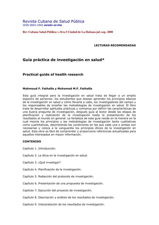 Revista Cubana de Salud Pública
ISSN 0864-3466 versión on-line

Rev Cubana Salud Pública v.34 n.3 Ciudad de La Habana jul.-sep. 2008



                                                        LECTURAS RECOMENDADAS




Guía práctica de investigación en salud*



Practical guide of health research



Mahmoud F. Fathalla y Mohamed M.F. Fathalla

Esta guía integral para la investigación en salud trata de llegar a un amplio
espectro de personas: los estudiantes que desean aprender los principios básicos
de la investigación en salud y cómo llevarla a cabo, los investigadores del campo y
los responsables de enseñar las metodologías de investigación en salud. El libro
trata de desarrollar aptitudes prácticas y comienza por definir las características de
una buena pregunta de investigación, después guía al lector desde las etapas de
planificación y realización de la investigación hasta la presentación de los
resultados al mundo en general. La fortaleza de esta guía reside en la manera en la
cual mezcla los principios y las metodologías de investigación tanto cualitativas
como cuantitativas, describiendo las condiciones en las que cada una o ambas son
necesarias y coloca a la vanguardia los principios éticos de la investigación en
salud. Esta obra es fácil de comprender y proporciona referencias actualizadas para
aquellos interesados en mayor información.

CONTENIDO

Capítulo 1. Introducción.

Capítulo 2. La ética en la investigación en salud.

Capítulo 3. ¿Qué investigar?

Capítulo 4. Planificación de la investigación.

Capítulo 5. Redacción del protocolo de investigación.

Capítulo 6. Presentación de una propuesta de investigación.

Capítulo 7. Ejecución del proyecto de investigación.

Capítulo 8. Descripción y análisis de los resultados de investigación.

Capítulo 9. Interpretación de los resultados de investigación.
 