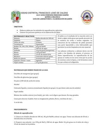 UNIVERSIDAD DISTRITAL FRANCISCO JOSÉ DE CALDAS
                                I.E.D LICEO FEMENINO MERCEDES NARIÑO
                                           QUÍMICA ORGÁNICA
                            GUÍA DE LABORATORIO 2: ELABORACIÓN DE JABÓN



OBJETIVOS

          Elaborar jabón por los métodos de saponificación y glicerina.
          Conocer los procesos químicos en la elaboración de jabón

MATERIALES Y REACTIVOS                                          El jabón es el resultado de la reacción entre un
Balanza                          Balón aforado de 100 mL        álcali y algún ácido graso que puede provenir de
Espátula                         Pipeta                         la manteca de cerdo o aceites vegetales. La
Vidrio de reloj                  Probeta                        estructura de las moléculas de jabón presenta
Termómetro                       Pipeteador                     una parte liposoluble y otra hidrosoluble que
Beaker 50, 100, 250, 500mL       40 g de NaOH                   permiten la acción limpiadora de este material.
Molde                            500 mL de agua
Embudo                           10 g de grasa (margarina)      Los jabones ordinarios o jabones duros son de
Manta                            150 g de NaCl                  sodio y los blandos de potasio, el proceso se
Bureta                           10 mL de etanol 95%
                                                                llama saponificación. La saponificación de las
Mechero                          Colorante natural, gotas
                                                                grasas se realiza en los seres vivos por la acción
Malla de asbesto                 Aromatizante, gotas
Soporte+ Pinzas + nuez           Agitador                       de enzimas como la lipasa, o de fermentos como
Papel celofan                    25 g de glicerina              los que actúan en la digestión.



MATERIALES QUE DEBEN TRAER DE LA CASA                                     LIQUIDO -------------> VAPOR -
Una libra de margarina (por grupo)                                         --------------> LIQUIDO

Una libra de glicerina (por grupo)                               Evaporación                   condensación
Un poco (100 ml) de aceite de cocina

Alcohol

Colorante líquido y esencia aromatizante líquida (en grupo o la que desee cada una de ustedes)
                                                            La diferencia con la evaporación es que en la
Papel celofán
                                                            destilación se recoge el producto evaporado,
Mínimo dos moldes enteros (con fondo) por niña con la figuramientras que muy grandes.
                                                             que deseen. No en la evaporación sólo se
                                                            aprovecha el residuo.
Cosas para decorar el jabón. Usen su imaginación, pétalos, flores, conchitas de mar …

½ m de tela.



PROCEDIMIENTO

Método de saponificación

1. Colocar en el balón aforado de 100 mL, 40 g de NaOH y aforar con agua. Tomar una alícuota de 50 mL e
introducirlas en la bureta.

2. Preparar una solución con 150 g de NaCl y 300 mL de agua. Medir 10 g de grasa en el vidrio de reloj y
10 mL de etanol en la probeta.
 