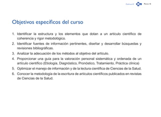 Capítulo 0 Página 10
Objetivos específicos del curso
1.	 Identificar la estructura y los elementos que dotan a un artículo científico de
coherencia y rigor metodológico.
2.	 Identificar fuentes de información pertinentes, diseñar y desarrollar búsquedas y
revisiones bibliográficas.
3.	 Analizar la adecuación de los métodos al objetivo del artículo.
4.	 Proporcionar una guía para la valoración personal sistemática y ordenada de un
artículo científico (Etiología, Diagnóstico, Pronóstico, Tratamiento, Práctica clínica)
5.	 Optimizar el manejo de información y de la lectura científica de Ciencias de la Salud.
6.	 Conocer la metodología de la escritura de artículos científicos publicados en revistas
de Ciencias de la Salud.
 