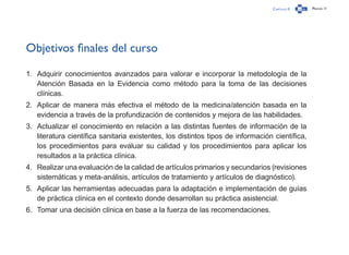 Capítulo 0 Página 11
Objetivos finales del curso
1.	 Adquirir conocimientos avanzados para valorar e incorporar la metodología de la
Atención Basada en la Evidencia como método para la toma de las decisiones
clínicas.
2.	 Aplicar de manera más efectiva el método de la medicina/atención basada en la
evidencia a través de la profundización de contenidos y mejora de las habilidades.
3.	 Actualizar el conocimiento en relación a las distintas fuentes de información de la
literatura científica sanitaria existentes, los distintos tipos de información científica,
los procedimientos para evaluar su calidad y los procedimientos para aplicar los
resultados a la práctica clínica.
4.	 Realizar una evaluación de la calidad de artículos primarios y secundarios (revisiones
sistemáticas y meta-análisis, artículos de tratamiento y artículos de diagnóstico).
5.	 Aplicar las herramientas adecuadas para la adaptación e implementación de guías
de práctica clínica en el contexto donde desarrollan su práctica asistencial.
6.	 Tomar una decisión clínica en base a la fuerza de las recomendaciones.
 